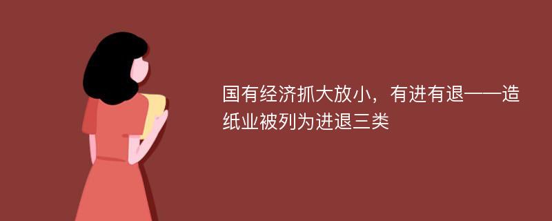 国有经济抓大放小，有进有退——造纸业被列为进退三类