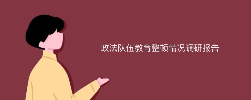 政法队伍教育整顿情况调研报告