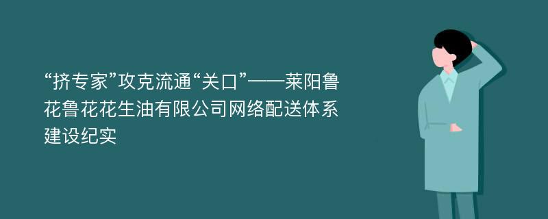 “挤专家”攻克流通“关口”——莱阳鲁花鲁花花生油有限公司网络配送体系建设纪实