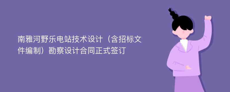 南雅河野乐电站技术设计（含招标文件编制）勘察设计合同正式签订