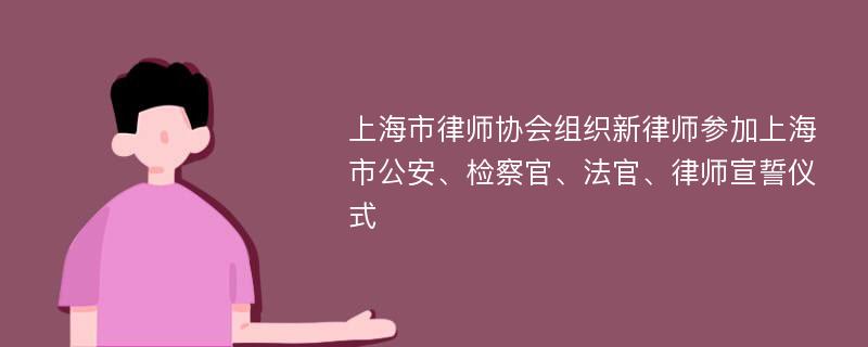 上海市律师协会组织新律师参加上海市公安、检察官、法官、律师宣誓仪式