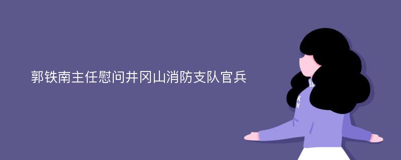 郭铁南主任慰问井冈山消防支队官兵