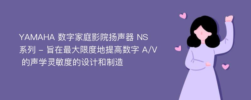 YAMAHA 数字家庭影院扬声器 NS 系列 - 旨在最大限度地提高数字 A/V 的声学灵敏度的设计和制造