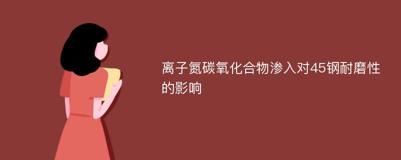 离子氮碳氧化合物渗入对45钢耐磨性的影响