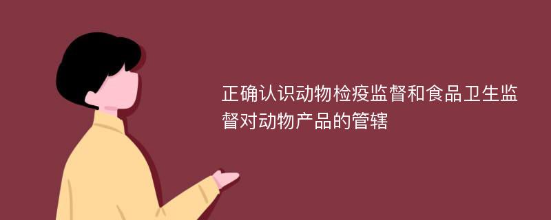 正确认识动物检疫监督和食品卫生监督对动物产品的管辖